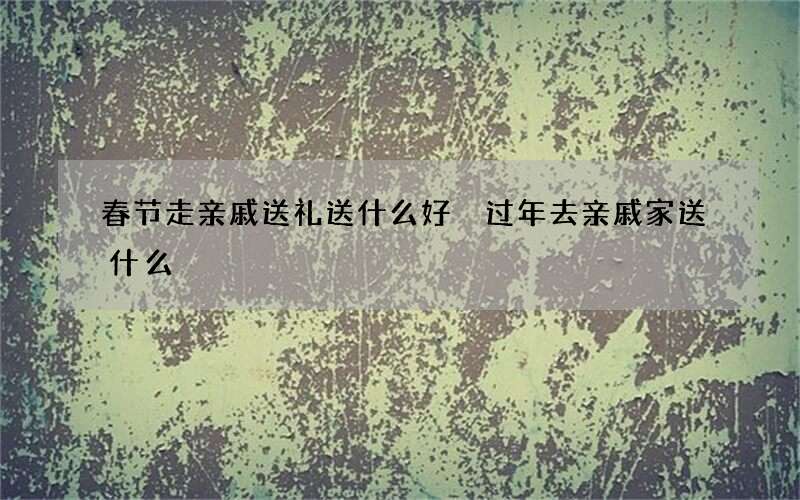 春节走亲戚送礼送什么好 过年去亲戚家送什么